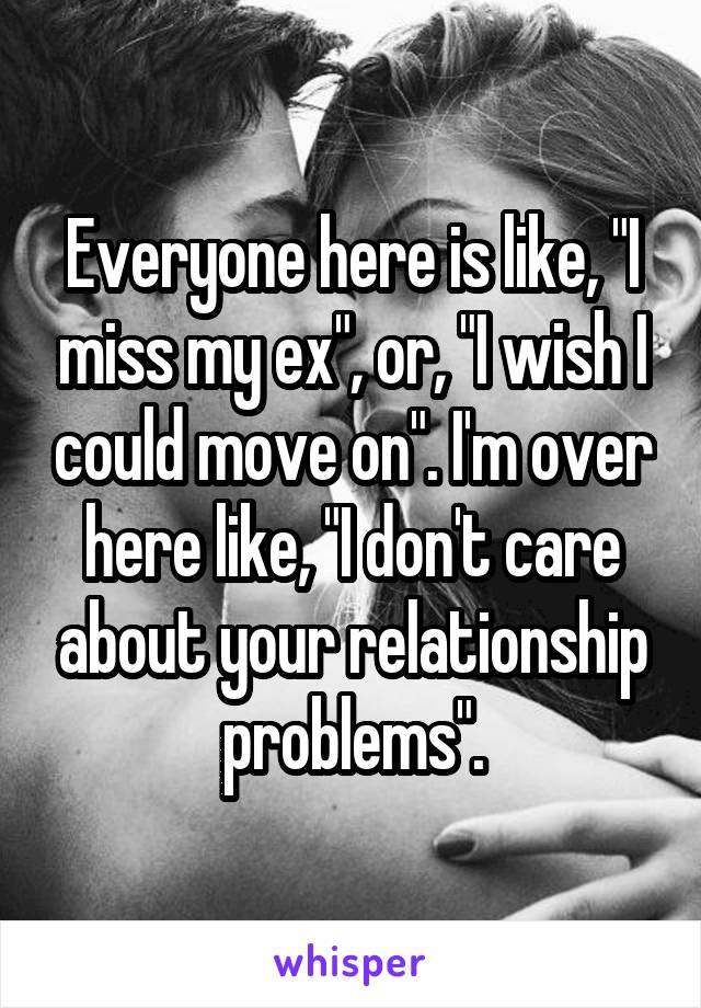 Everyone here is like, "I miss my ex", or, "I wish I could move on". I'm over here like, "I don't care about your relationship problems".
