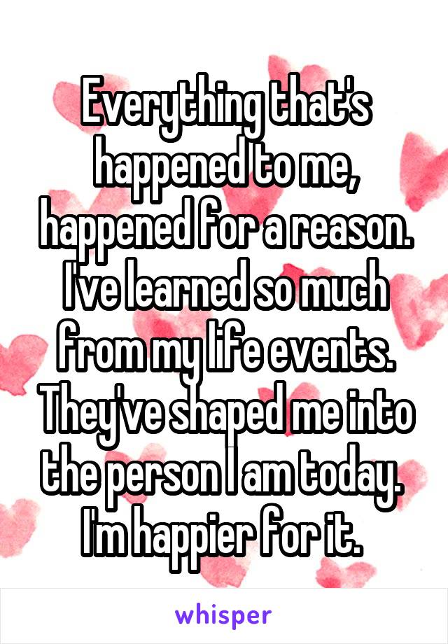 Everything that's happened to me, happened for a reason. I've learned so much from my life events. They've shaped me into the person I am today. 
I'm happier for it. 