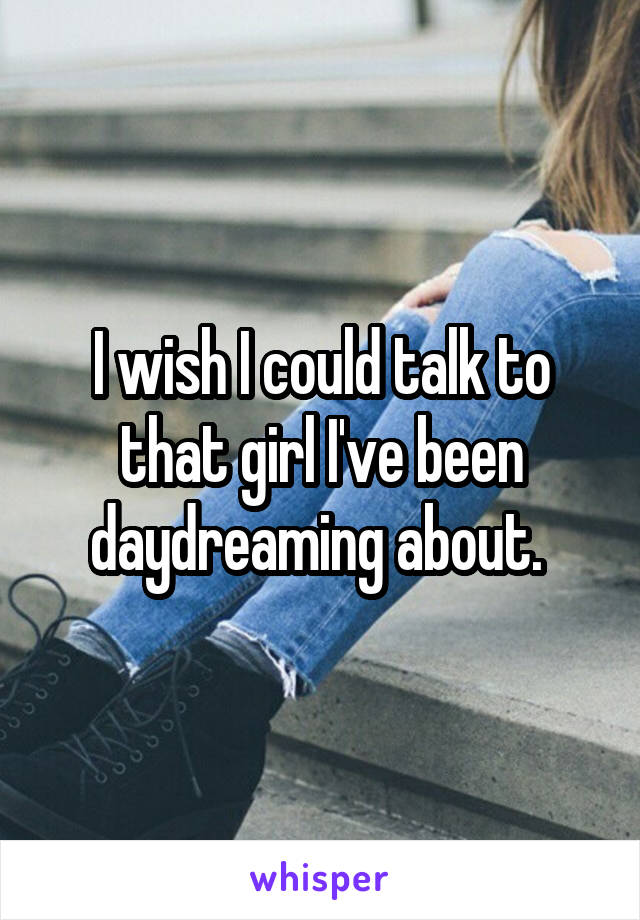 I wish I could talk to that girl I've been daydreaming about. 