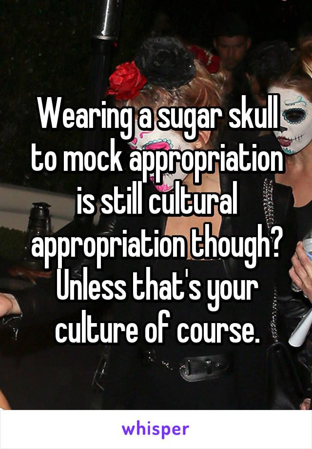 Wearing a sugar skull to mock appropriation is still cultural appropriation though? Unless that's your culture of course.