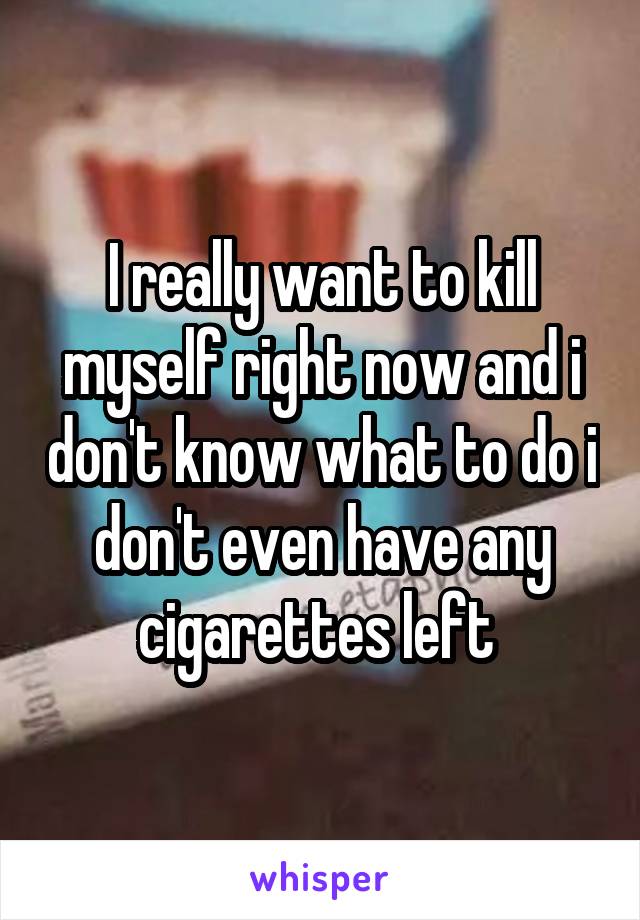I really want to kill myself right now and i don't know what to do i don't even have any cigarettes left 