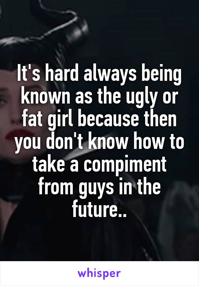 It's hard always being known as the ugly or fat girl because then you don't know how to take a compiment from guys in the future..