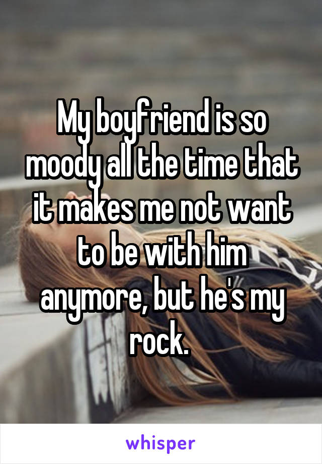 My boyfriend is so moody all the time that it makes me not want to be with him anymore, but he's my rock. 
