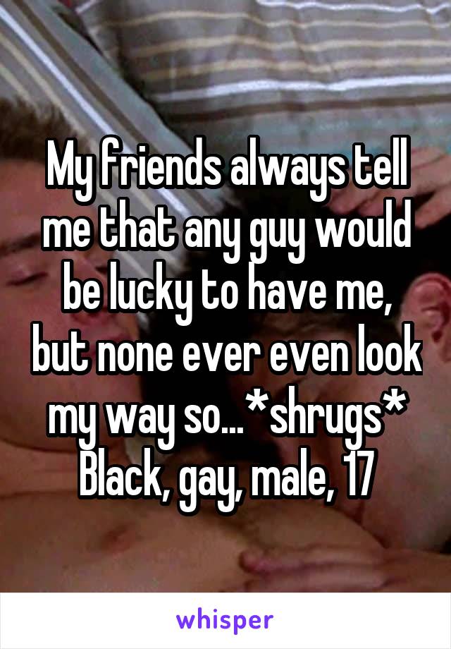 My friends always tell me that any guy would be lucky to have me, but none ever even look my way so...*shrugs*
Black, gay, male, 17