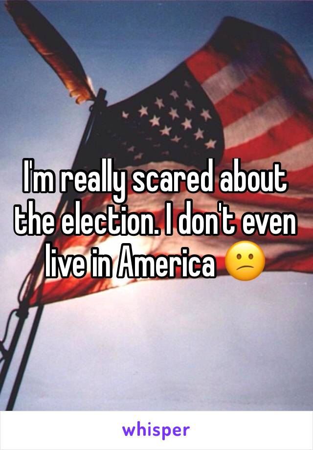 I'm really scared about the election. I don't even live in America 😕