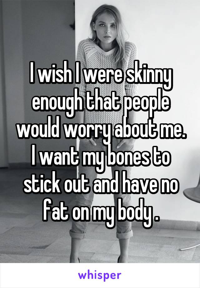 I wish I were skinny enough that people would worry about me. I want my bones to stick out and have no fat on my body .