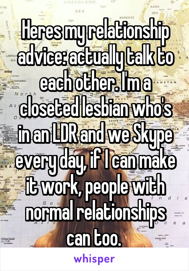 Heres my relationship advice: actually talk to each other. I'm a closeted lesbian who's in an LDR and we Skype every day, if I can make it work, people with normal relationships can too. 