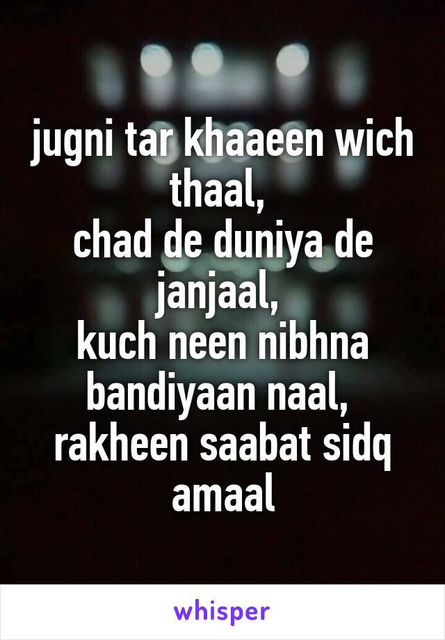 jugni tar khaaeen wich thaal, 
chad de duniya de janjaal, 
kuch neen nibhna bandiyaan naal, 
rakheen saabat sidq amaal