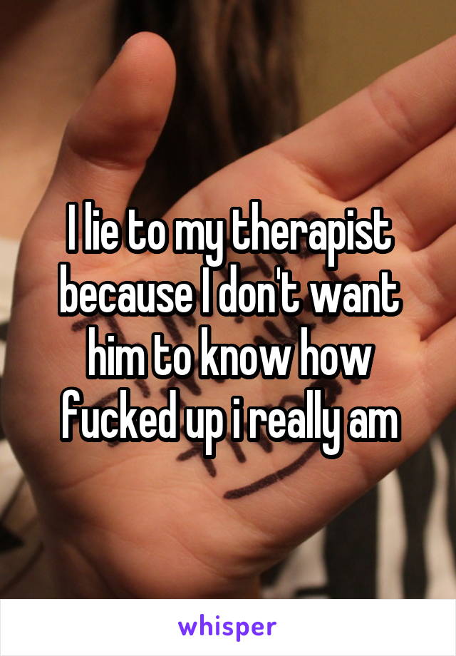 I lie to my therapist because I don't want him to know how fucked up i really am