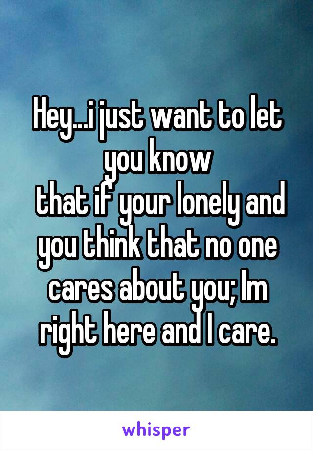 Hey...i just want to let you know
 that if your lonely and you think that no one cares about you; Im right here and I care.
