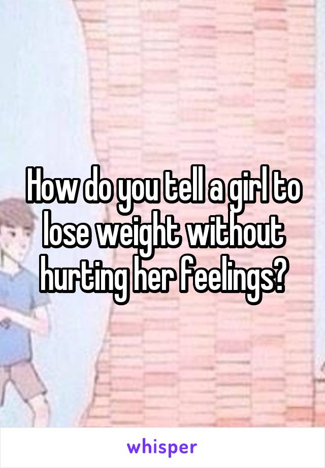 How do you tell a girl to lose weight without hurting her feelings?