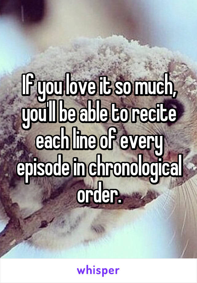 If you love it so much, you'll be able to recite each line of every episode in chronological order.