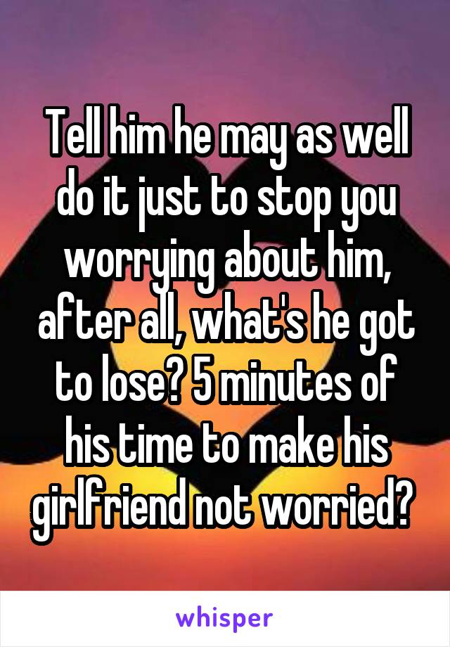 Tell him he may as well do it just to stop you worrying about him, after all, what's he got to lose? 5 minutes of his time to make his girlfriend not worried? 