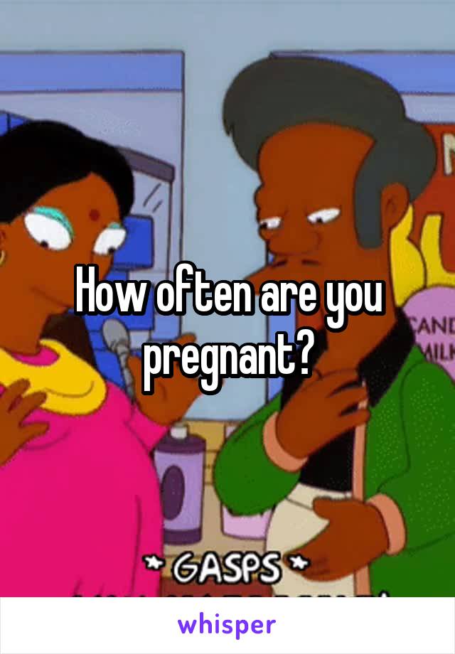 How often are you pregnant?