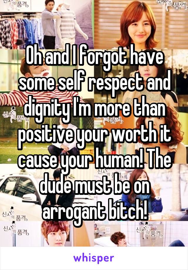 Oh and I forgot have some self respect and dignity I'm more than positive your worth it cause your human! The dude must be on arrogant bitch!