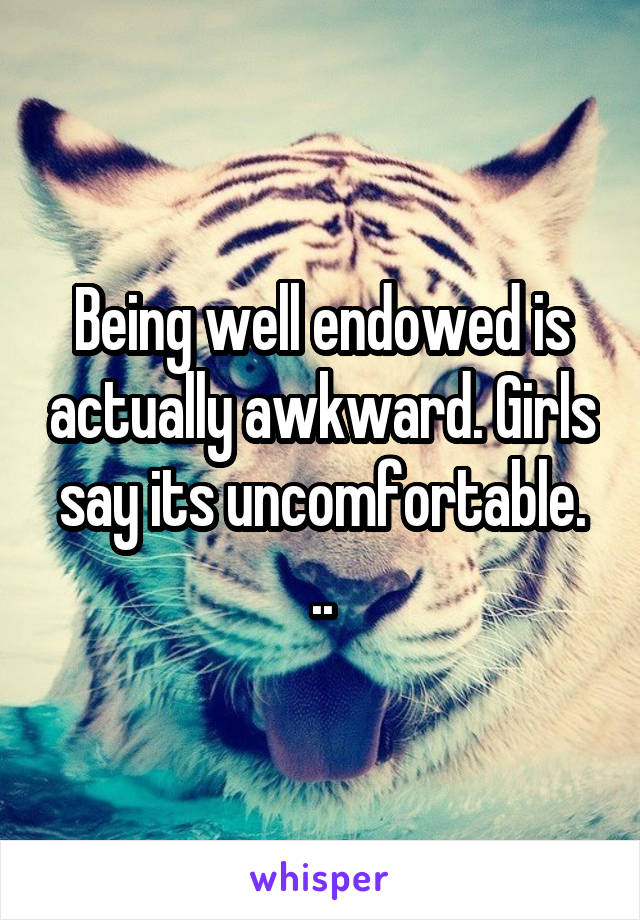 Being well endowed is actually awkward. Girls say its uncomfortable. ..