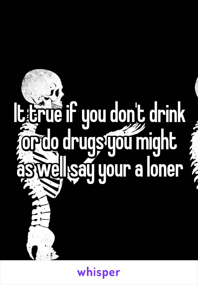 It true if you don't drink or do drugs you might as well say your a loner