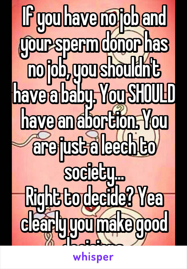 If you have no job and your sperm donor has no job, you shouldn't have a baby. You SHOULD have an abortion. You are just a leech to society...
Right to decide? Yea clearly you make good decisions.