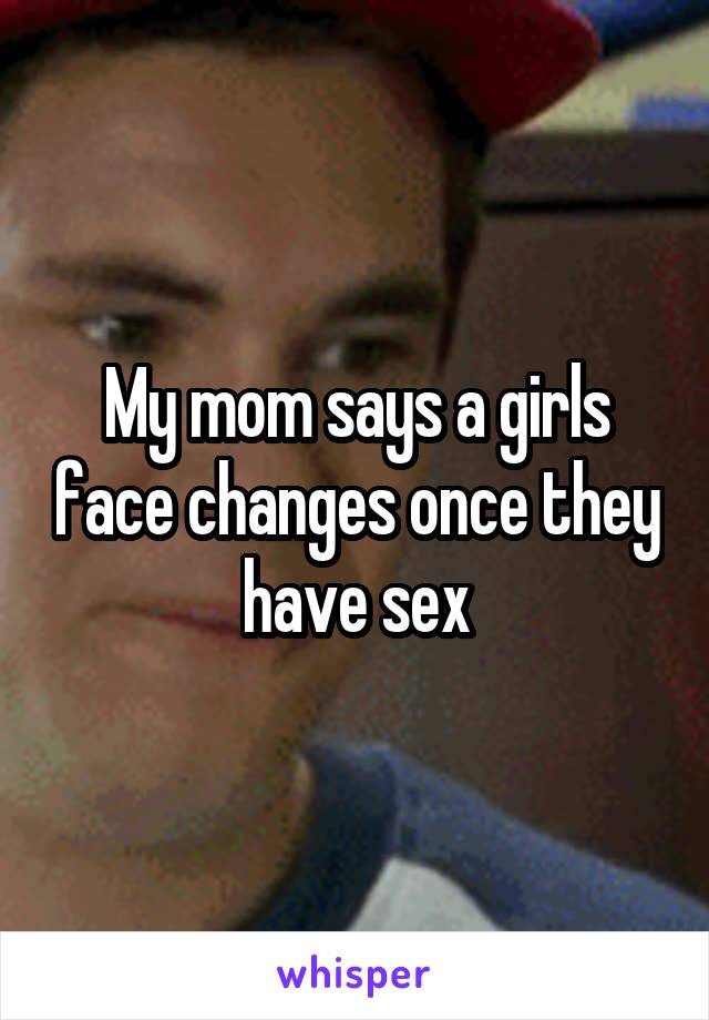 My mom says a girls face changes once they have sex