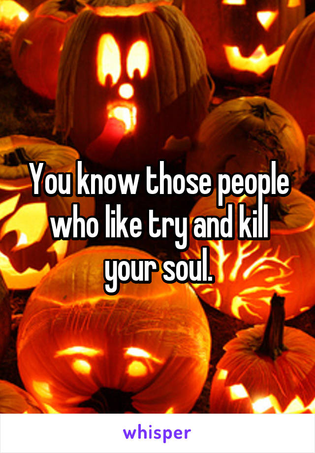 You know those people who like try and kill your soul.