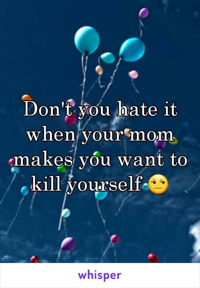 Don't you hate it when your mom makes you want to kill yourself 😒