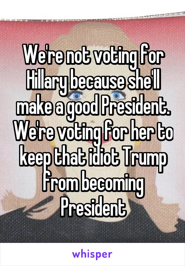 We're not voting for Hillary because she'll make a good President. We're voting for her to keep that idiot Trump from becoming President