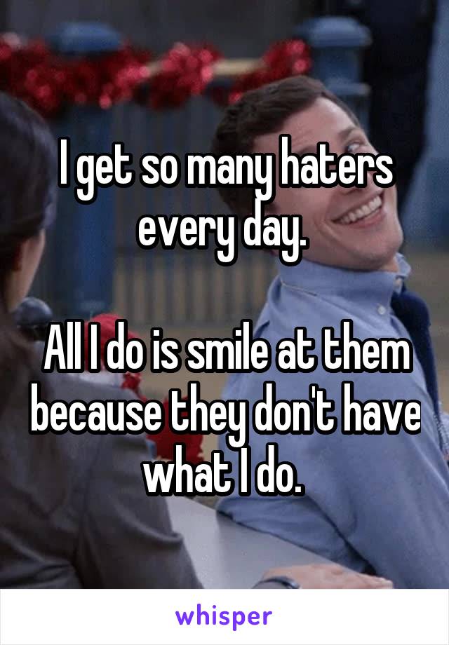 I get so many haters every day. 

All I do is smile at them because they don't have what I do. 