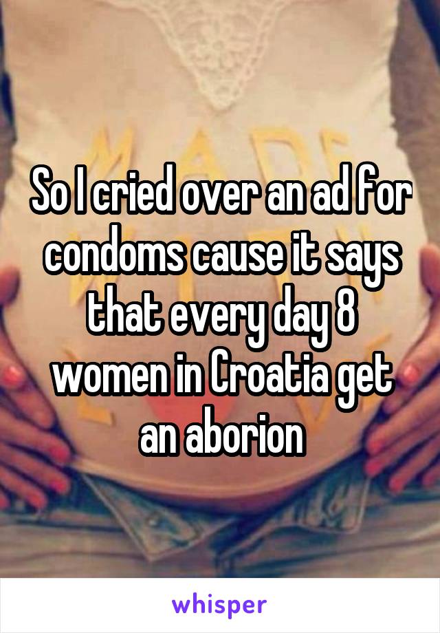 So I cried over an ad for condoms cause it says that every day 8 women in Croatia get an aborion