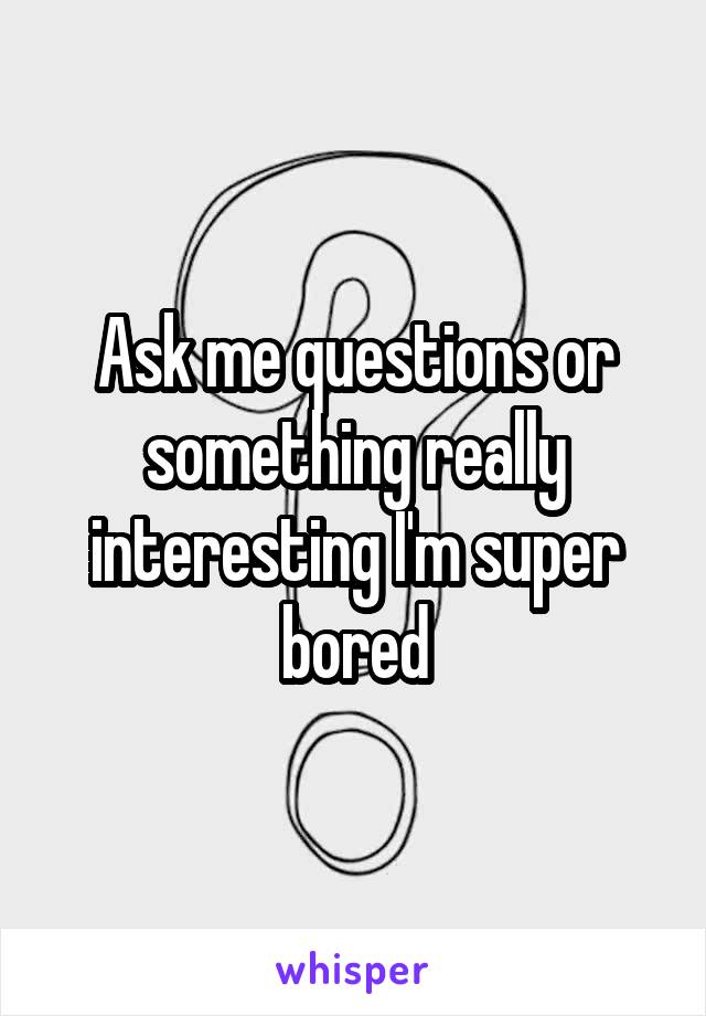 Ask me questions or something really interesting I'm super bored