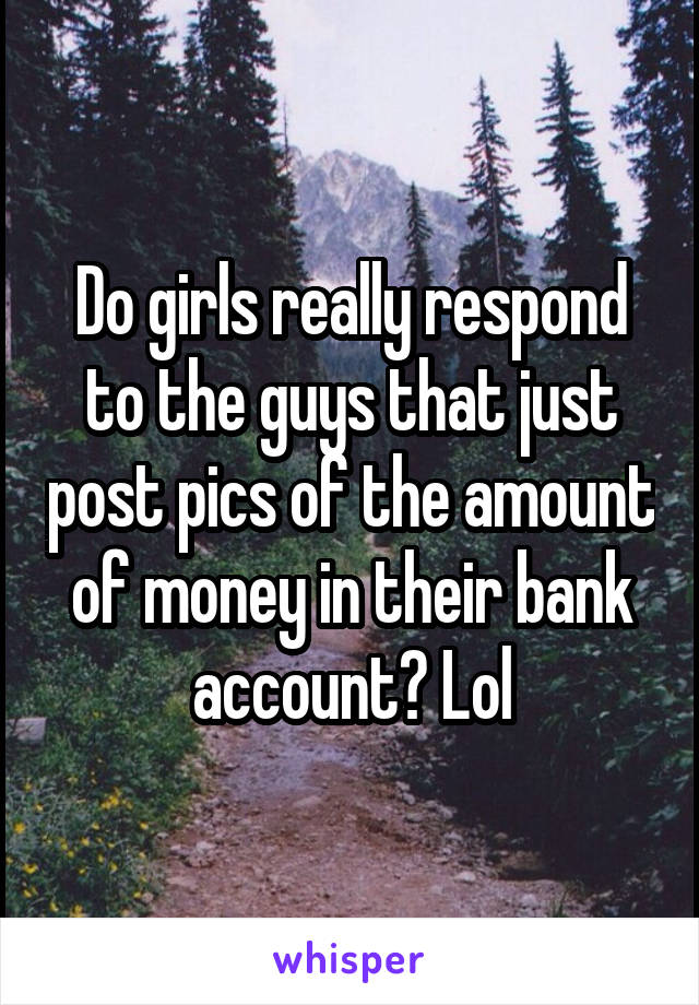 Do girls really respond to the guys that just post pics of the amount of money in their bank account? Lol