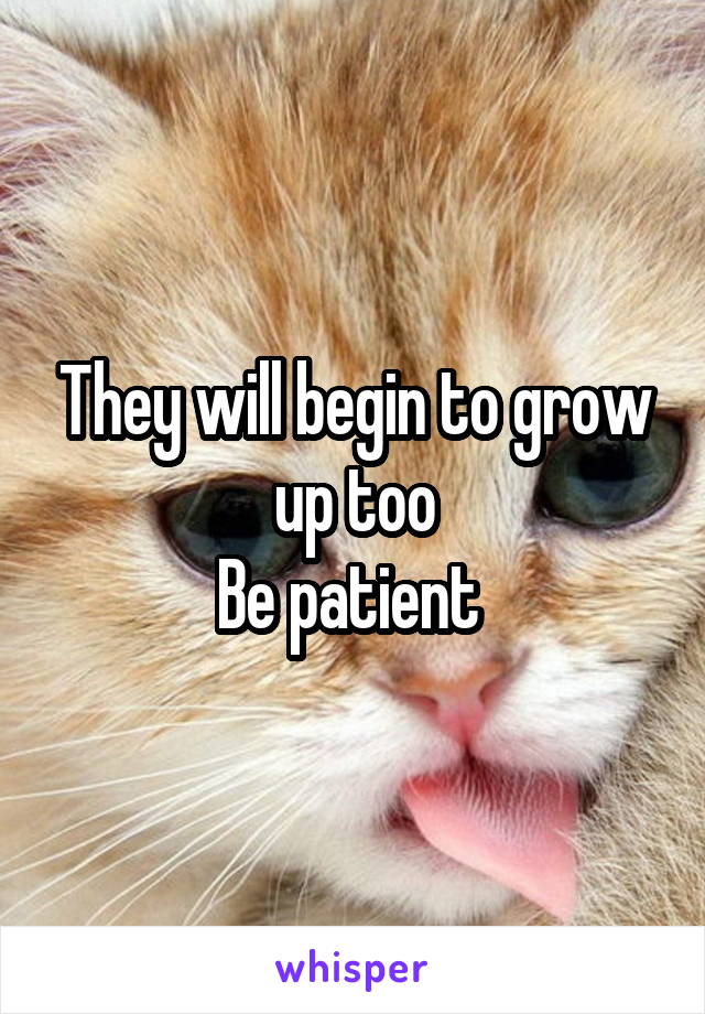 They will begin to grow up too
Be patient 