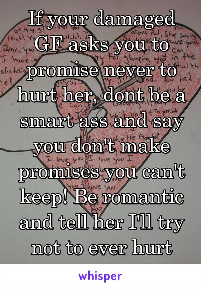 If your damaged GF asks you to promise never to hurt her, dont be a smart ass and say you don't make promises you can't keep! Be romantic and tell her I'll try not to ever hurt you!