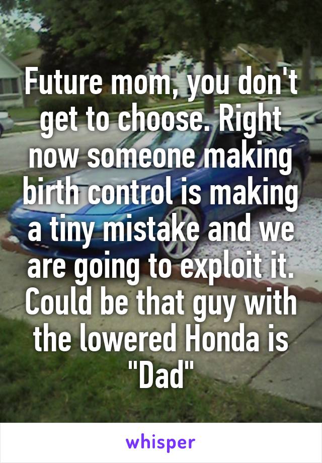 Future mom, you don't get to choose. Right now someone making birth control is making a tiny mistake and we are going to exploit it. Could be that guy with the lowered Honda is "Dad"