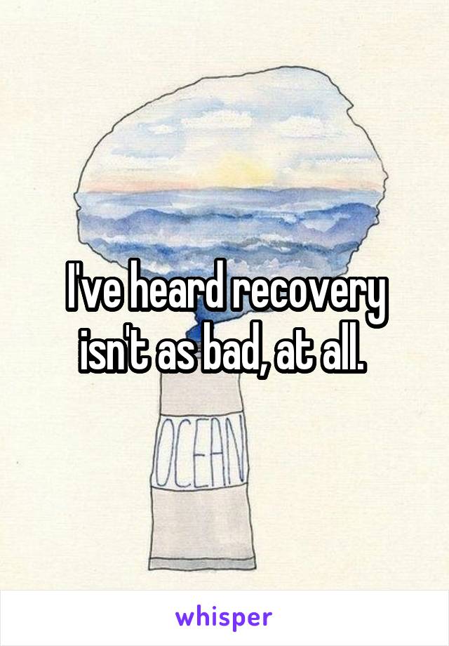 I've heard recovery isn't as bad, at all. 