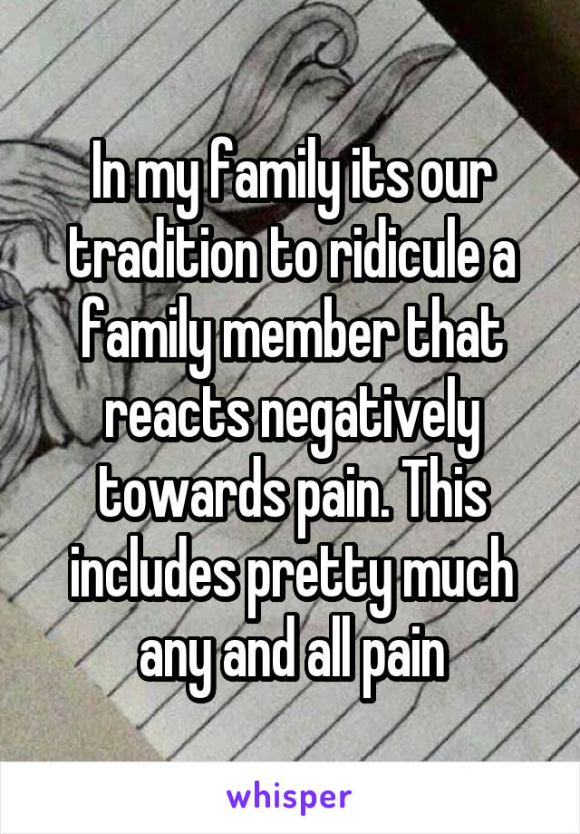 In my family its our tradition to ridicule a family member that reacts negatively towards pain. This includes pretty much any and all pain