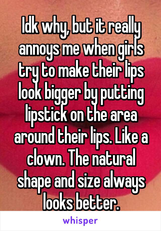 Idk why, but it really annoys me when girls try to make their lips look bigger by putting lipstick on the area around their lips. Like a clown. The natural shape and size always looks better.
