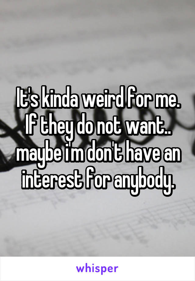 It's kinda weird for me. If they do not want.. maybe i'm don't have an interest for anybody.