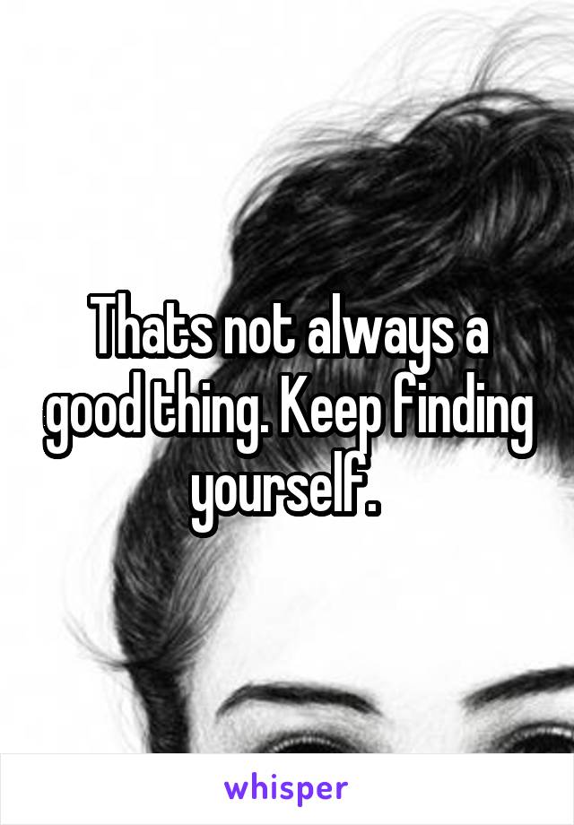 Thats not always a good thing. Keep finding yourself. 