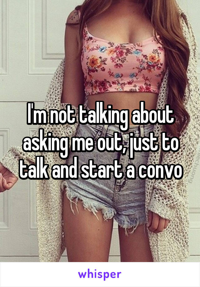 I'm not talking about asking me out, just to talk and start a convo
