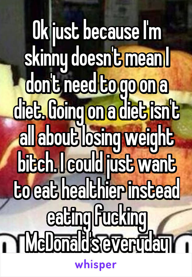 Ok just because I'm skinny doesn't mean I don't need to go on a diet. Going on a diet isn't all about losing weight bitch. I could just want to eat healthier instead eating fucking McDonald's everyday
