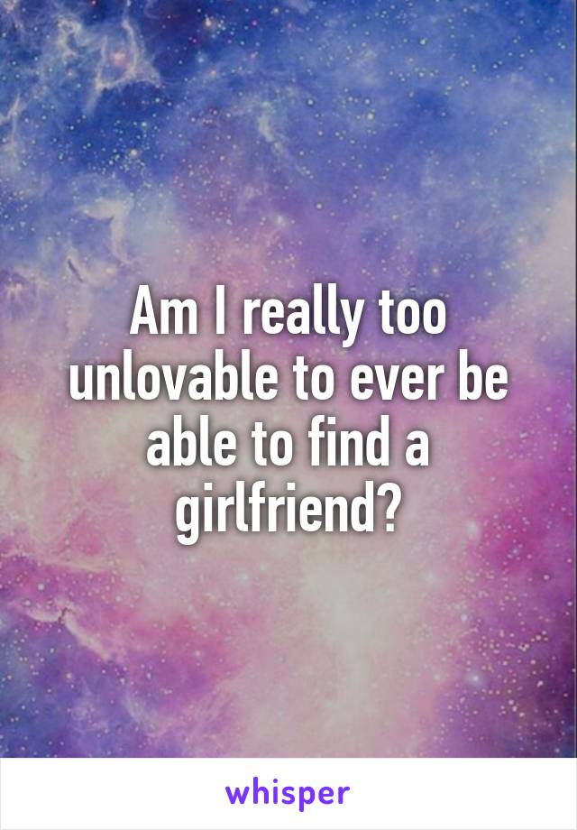 Am I really too unlovable to ever be able to find a girlfriend?