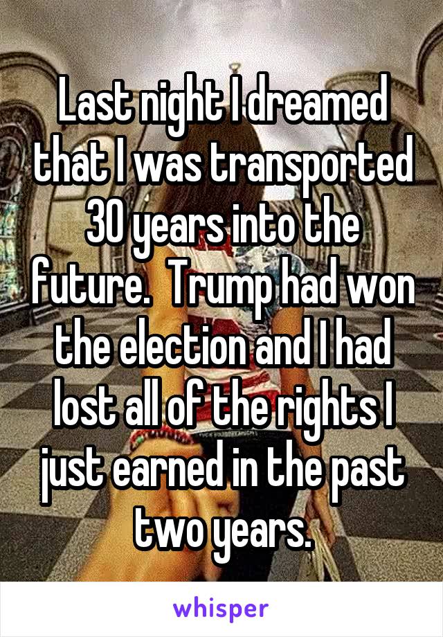 Last night I dreamed that I was transported 30 years into the future.  Trump had won the election and I had lost all of the rights I just earned in the past two years.