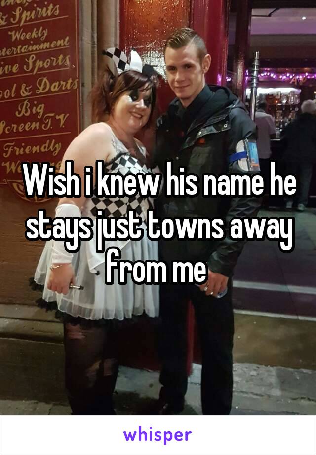 Wish i knew his name he stays just towns away from me 