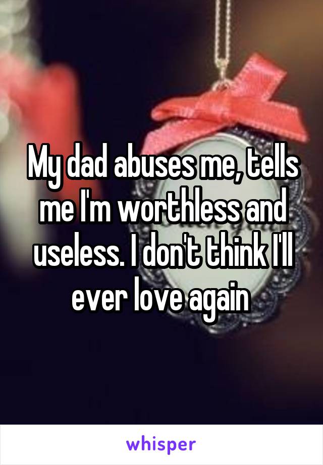My dad abuses me, tells me I'm worthless and useless. I don't think I'll ever love again 