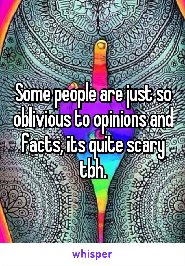 Some people are just so oblivious to opinions and facts, its quite scary tbh.