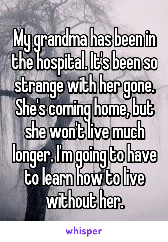 My grandma has been in the hospital. It's been so strange with her gone. She's coming home, but she won't live much longer. I'm going to have to learn how to live without her.