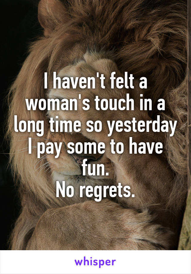 I haven't felt a woman's touch in a long time so yesterday I pay some to have fun.
No regrets.