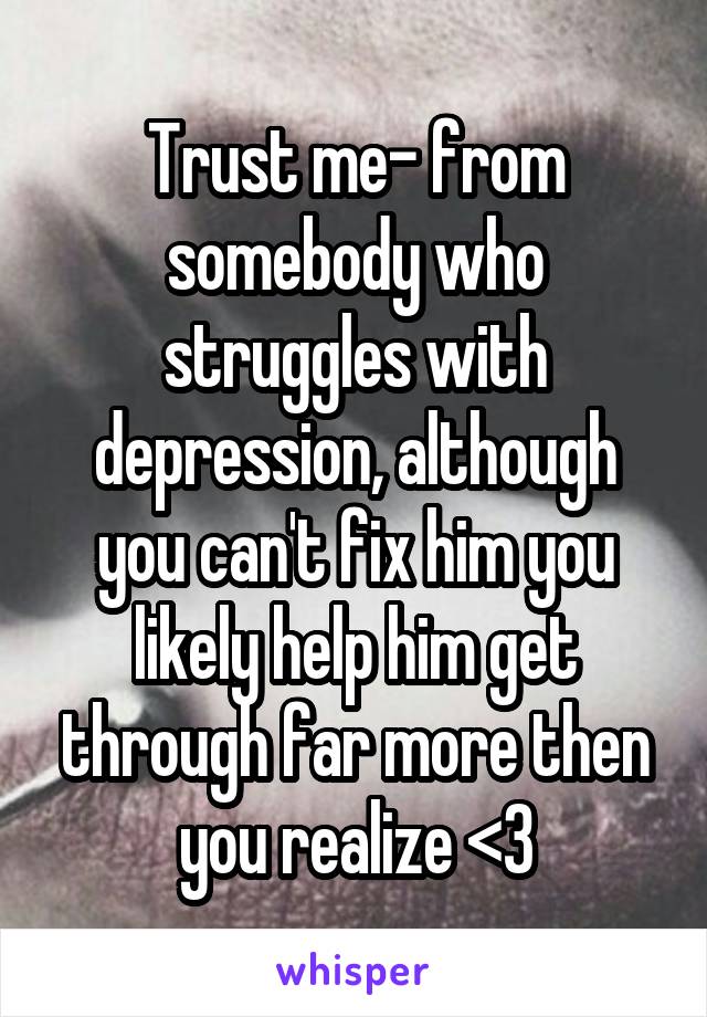 Trust me- from somebody who struggles with depression, although you can't fix him you likely help him get through far more then you realize <3