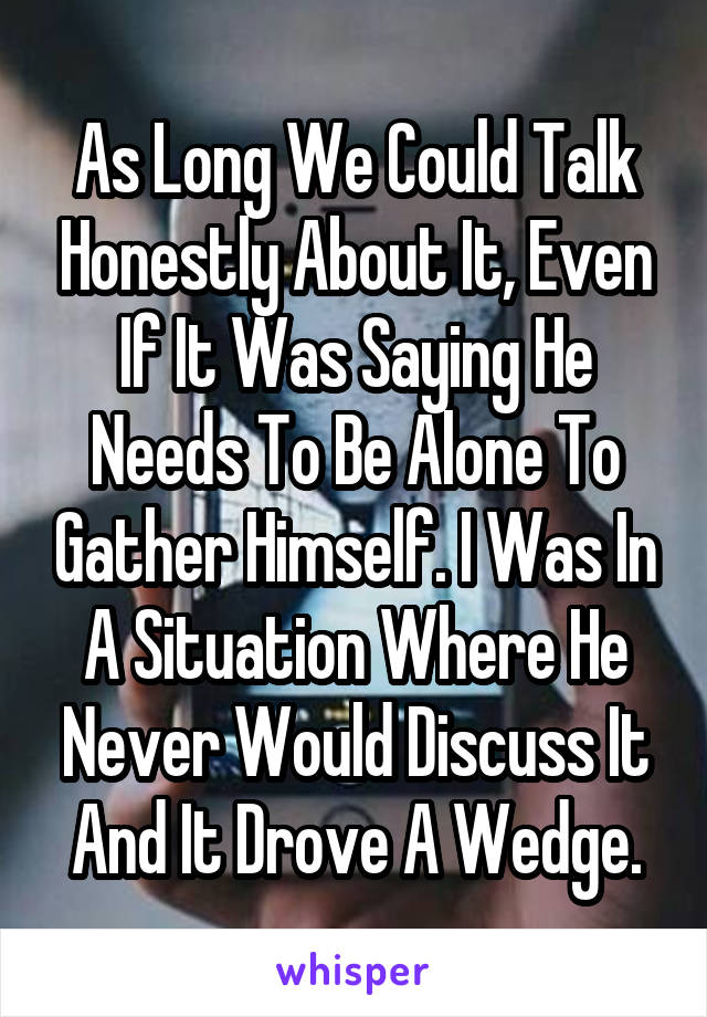As Long We Could Talk Honestly About It, Even If It Was Saying He Needs To Be Alone To Gather Himself. I Was In A Situation Where He Never Would Discuss It And It Drove A Wedge.