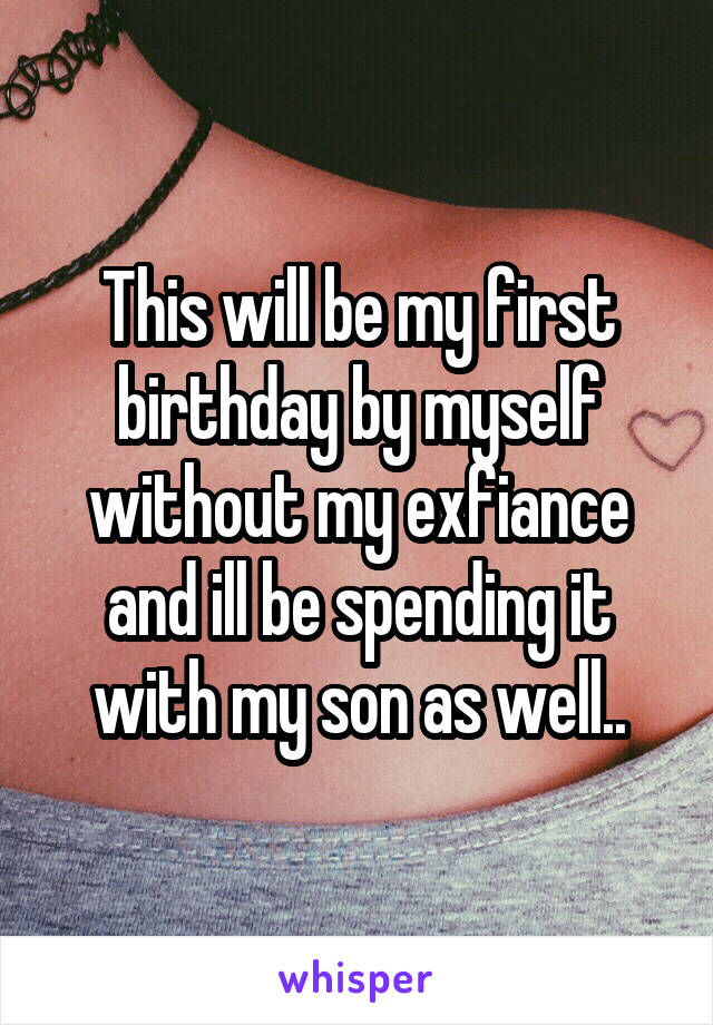This will be my first birthday by myself without my exfiance and ill be spending it with my son as well..